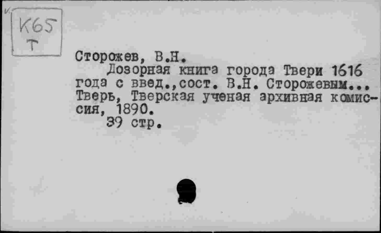 ﻿Сторожев, В.Я.
Дозорная книга города Твери 1616 года с введ.,сост. В.И. Сторожевым.., Тверь, Тверская ученая архивная комиссия, 1890.
39 стр.